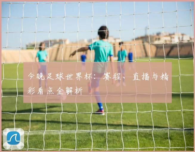 今晚足球世界杯：赛程、直播与精彩看点全解析