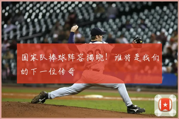 国家队棒球阵容揭晓!谁将是我们的下一位传奇